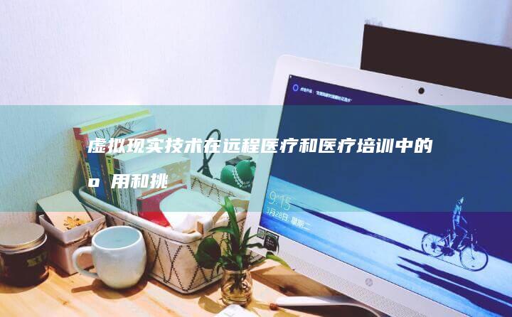 虚拟现实技术在远程医疗和医疗培训中的应用和挑战是什么？